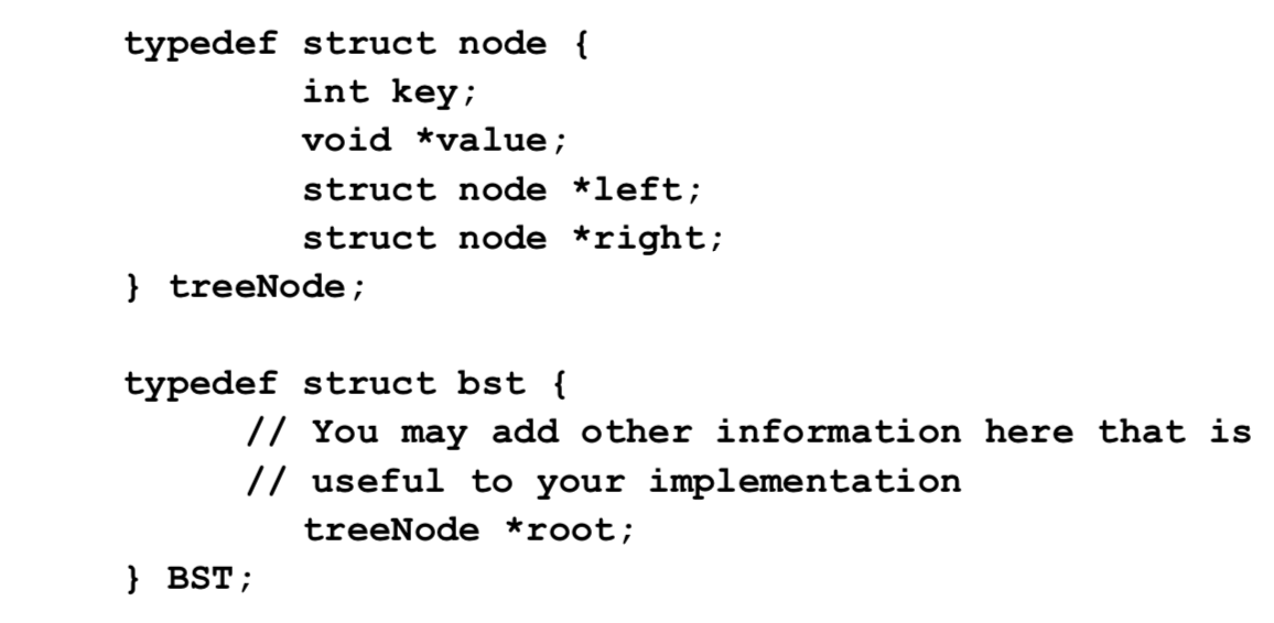 typedef struct node {
int key;
void *value;
struct node *left;
struct node *right;
} treeNode;
typedef struct bst {
// You may add other information here that is
// useful to your implementation
treeNode *root;
} BST;
