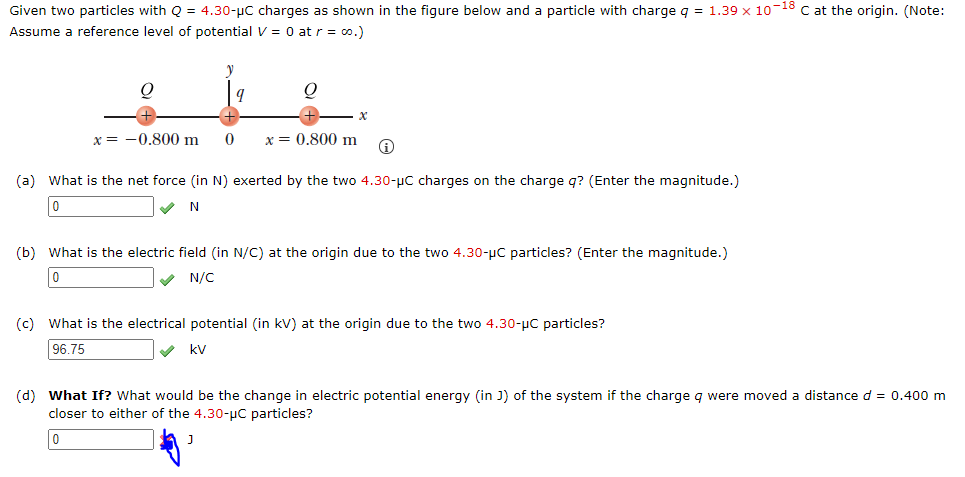 Given two particles with Q = 4.30-µC charges as shown in the figure below and a particle with charge q = 1.39 x 10-18 C at the origin. (Note:
Assume a reference level of potential V = 0 at r = co.)
x = -0.800 m
x = 0.800 m
(a) What is the net force (in N) exerted by the two 4.30-µC charges on the charge q? (Enter the magnitude.)
N
(b) What is the electric field (in N/C) at the origin due to the two 4.30-pC particles? (Enter the magnitude.)
V N/C
(c) What is the electrical potential (in kV) at the origin due to the two 4.30-uC particles?
96.75
V kV
(d) What If? What would be the change in electric potential energy (in J) of the system if the charge g were moved a distance d = 0.400 m
closer to either of the 4.30-µC particles?
