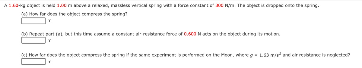 A 1.60-kg object is held 1.00 m above a relaxed, massless vertical spring with a force constant of 300 N/m. The object is dropped onto the spring.
(a) How far does the object compress the spring?
m
(b) Repeat part (a), but this time assume a constant air-resistance force of 0.600 N acts on the object during its motion.
(c) How far does the object compress the spring if the same experiment is performed on the Moon, where g = 1.63 m/s2 and air resistance is neglected?
