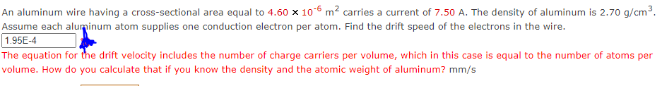 An aluminum wire having a cross-sectional area equal to 4.60 x 10-6 m? carries a current of 7.50 A. The density of aluminum is 2.70 g/cm³.
Assume each aluminum atom supplies one conduction electron per atom. Find the drift speed of the electrons in the wire.
1.95E-4
The equation for the drift velocity includes the number of charge carriers per volume, which in this case is equal to the number of atoms per
volume. How do you calculate that if you know the density and the atomic weight of aluminum? mm/s
