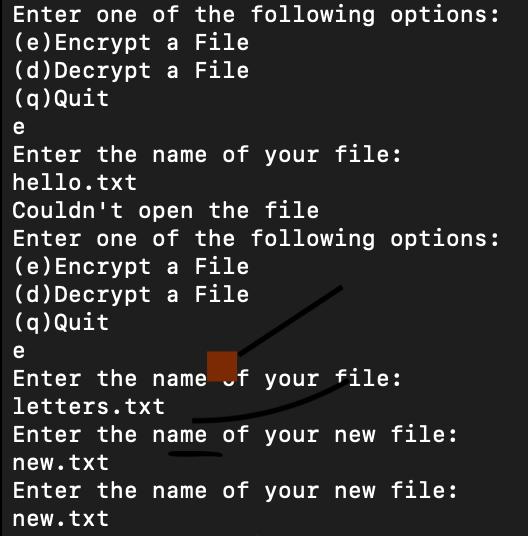 Enter one of the following options:
(e) Encrypt a File
(d)Decrypt a File
(q) Quit
e
Enter the name of your file:
hello.txt
Couldn't open the file
Enter one of the following options:
(e) Encrypt a File
(d)Decrypt a File
(q)Quit
e
Enter the name uf your file:
letters.txt
Enter the name of your new file:
new.txt
Enter the name of your new file:
new.txt
