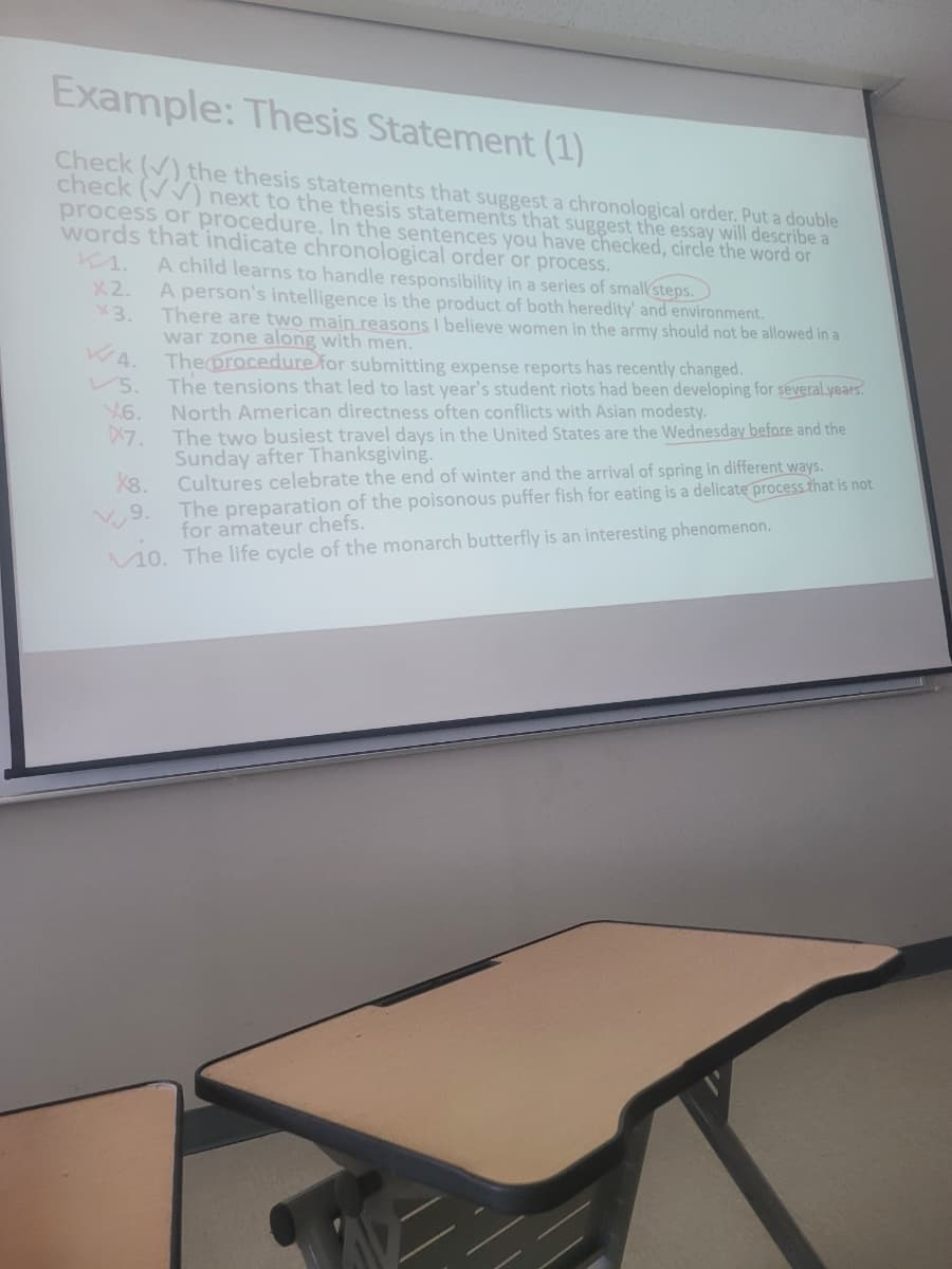Example: Thesis Statement (1)
Check () the thesis statements that suggest a chronological order. Put a double
check (V) next to the thesis statements that suggest the essay will describe a
process or procedure. In the sentences you have checked, circle the word or
words that indicate chronological order or process.
к1. A child learns to handle responsibility in a series of small steps.
X2.
3.
WA.
5.
X6.
X7.
X8.
9.
A person's intelligence is the product of both heredity' and environment.
There are two main reasons I believe women in the army should not be allowed in a
war zone along with men.
The procedure for submitting expense reports has recently changed.
The tensions that led to last year's student riots had been developing for several years.
North American directness often conflicts with Asian modesty.
The two busiest travel days in the United States are the Wednesday before and the
Sunday after Thanksgiving.
Cultures celebrate the end of winter and the arrival of spring in different ways.
The preparation of the poisonous puffer fish for eating is a delicate process that is not
for amateur chefs.
10. The life cycle of the monarch butterfly is an interesting phenomenon.