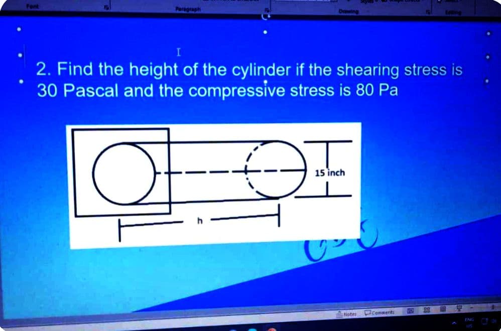 Font
Paragraph
Drawing
I
2. Find the height of the cylinder if the shearing stress is
30 Pascal and the compressive stress is 80 Pa
15 inch
Notes
Editing
Comments
DOC