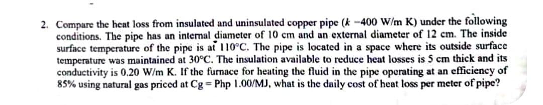 2. Compare the heat loss from insulated and uninsulated copper pipe (k-400 W/m K) under the following
conditions. The pipe has an internal diameter of 10 cm and an external diameter of 12 cm. The inside
surface temperature of the pipe is at 110°C. The pipe is located in a space where its outside surface
temperature was maintained at 30°C. The insulation available to reduce heat losses is 5 cm thick and its
conductivity is 0.20 W/m K. If the furnace for heating the fluid in the pipe operating at an efficiency of
85% using natural gas priced at Cg = Php 1.00/MJ, what is the daily cost of heat loss per meter of pipe?