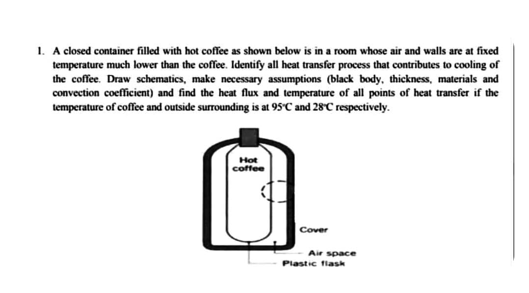 1. A closed container filled with hot coffee as shown below is in a room whose air and walls are at fixed
temperature much lower than the coffee. Identify all heat transfer process that contributes to cooling of
the coffee. Draw schematics, make necessary assumptions (black body, thickness, materials and
convection coefficient) and find the heat flux and temperature of all points of heat transfer if the
temperature of coffee and outside surrounding is at 95°C and 28°C respectively.
Hot
coffee
Cover
Air space
Plastic flask