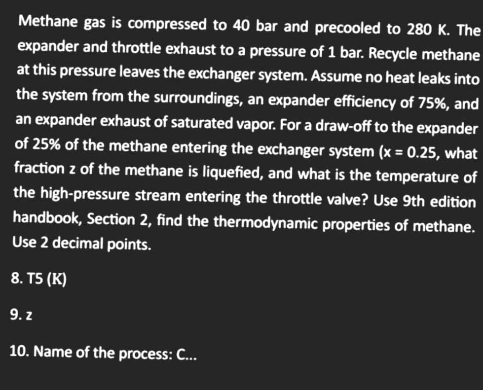 Methane gas is compressed to 40 bar and precooled to 280 K. The
expander and throttle exhaust to a pressure of 1 bar. Recycle methane
at this pressure leaves the exchanger system. Assume no heat leaks into
the system from the surroundings, an expander efficiency of 75%, and
an expander exhaust of saturated vapor. For a draw-off to the expander
of 25% of the methane entering the exchanger system (x = 0.25, what
fraction z of the methane is liquefied, and what is the temperature of
the high-pressure stream entering the throttle valve? Use 9th edition
handbook, Section 2, find the thermodynamic properties of methane.
Use 2 decimal points.
8. T5 (K)
9. z
10. Name of the process: C...