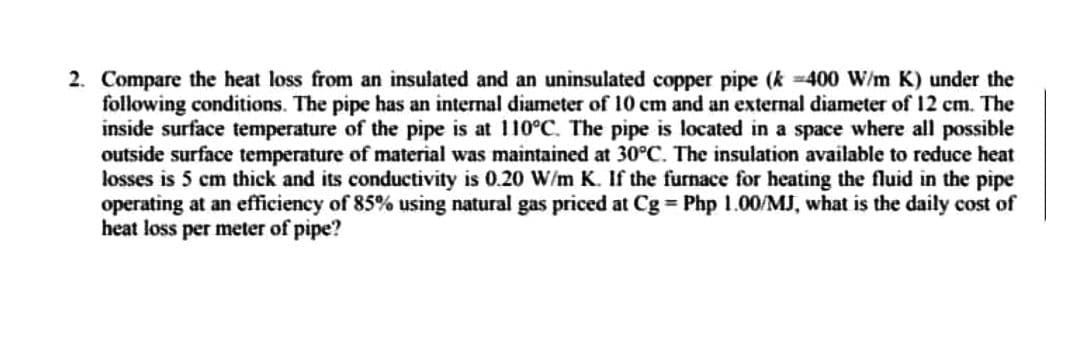 2. Compare the heat loss from an insulated and an uninsulated copper pipe (k-400 W/m K) under the
following conditions. The pipe has an internal diameter of 10 cm and an external diameter of 12 cm. The
inside surface temperature of the pipe is at 110°C. The pipe is located in a space where all possible
outside surface temperature of material was maintained at 30°C. The insulation available to reduce heat
losses is 5 cm thick and its conductivity is 0.20 W/m K. If the furnace for heating the fluid in the pipe
operating at an efficiency of 85% using natural gas priced at Cg = Php 1.00/MJ, what is the daily cost of
heat loss per meter of pipe?
