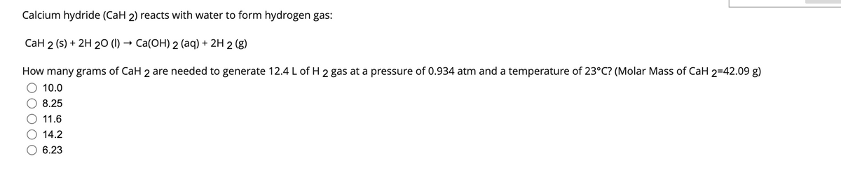 Calcium hydride (CaH 2) reacts with water to form hydrogen gas:
CaH 2 (s) + 2H 20 (1)→ Ca(OH) 2 (aq) + 2H 2 (g)
How many grams of CaH 2 are needed to generate 12.4 L of H 2 gas at a pressure of 0.934 atm and a temperature of 23°C? (Molar Mass of CaH 2=42.09 g)
10.0
8.25
11.6
14.2
6.23