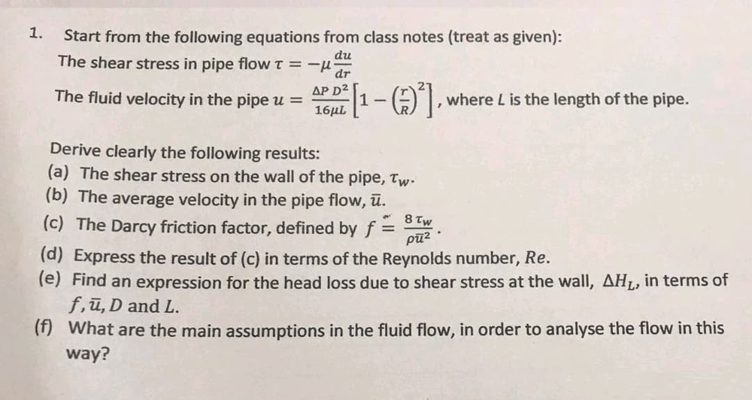 1.
Start from the following equations from class notes (treat as given):
The shear stress in pipe flow T = -μ- dr
du
16 [1-(-)²),
AP D²
16μL
The fluid velocity in the pipe u =
Derive clearly the following results:
(a) The shear stress on the wall of the pipe, Tw.
(b) The average velocity in the pipe flow, ū.
(c) The Darcy friction factor, defined by f
where L is the length of the pipe.
8 tw
pū²
(d) Express the result of (c) in terms of the Reynolds number, Re.
(e) Find an expression for the head loss due to shear stress at the wall, AH₁, in terms of
f,u, D and L.
(f) What are the main assumptions in the fluid flow, in order to analyse the flow in this
way?