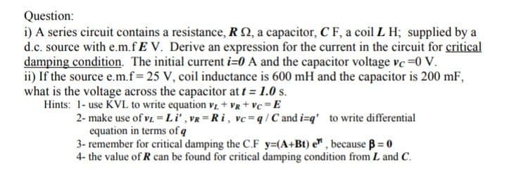 Question:
i) A series circuit contains a resistance, RQ, a capacitor, C F, a coil L H; supplied by a
d.c. source with e.m.fE V. Derive an expression for the current in the circuit for critical
damping condition. The initial current i=0 A and the capacitor voltage ve =0 V.
ii) If the source e.m.f= 25 V, coil inductance is 600 mH and the capacitor is 200 mF,
what is the voltage across the capacitor at t = 1.0 s.
Hints: 1- use KVL to write equation v + VR + vc = E
2- make use of vz -Li', VR=Ri, vc=q/C and i=q' to write differential
equation in terms of q
3- remember for critical damping the C.F y=(A+Bt) e", because B = 0
4- the value of R can be found for critical damping condition from L and C.
