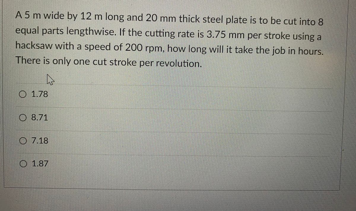A 5 m wide by 12 m long and 20 mm thick steel plate is to be cut into 8
equal parts lengthwise. If the cutting rate is 3.75 mm per stroke using a
hacksaw with a speed of 200 rpm, how long will it take the job in hours.
There is only one cut stroke per revolution.
D
O 1.78
O7.18
O 1.87
