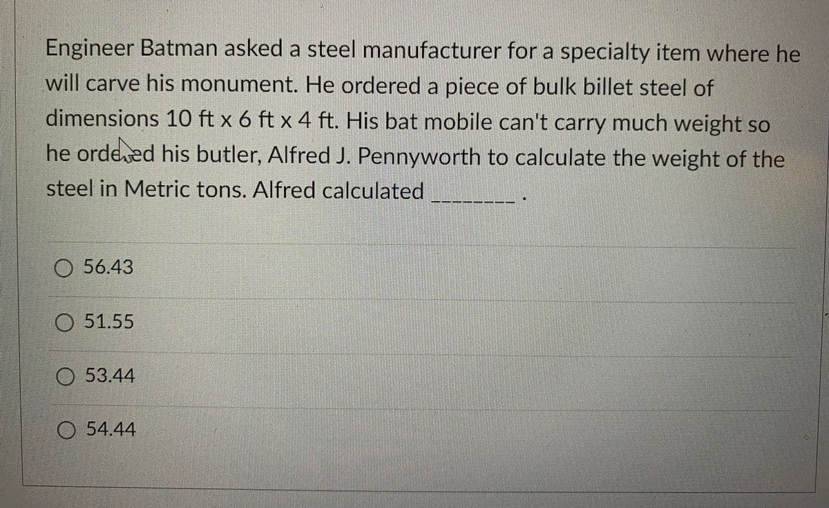 Engineer Batman asked a steel manufacturer for a specialty item where he
will carve his monument. He ordered a piece of bulk billet steel of
dimensions 10 ft x 6 ft x 4 ft. His bat mobile can't carry much weight so
he ordered his butler, Alfred J. Pennyworth to calculate the weight of the
steel in Metric tons. Alfred calculated
56.43
51.55
53.44
54.44
Po diststolisik