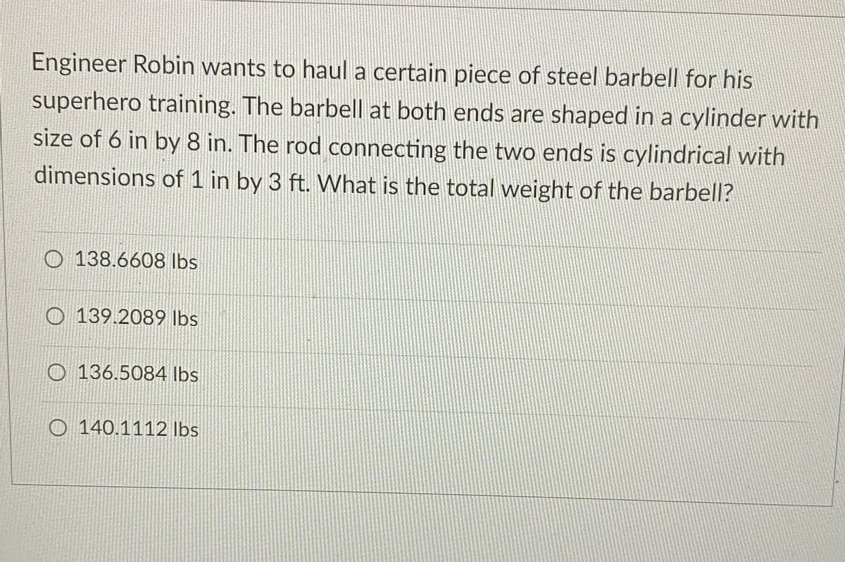 Engineer Robin wants to haul a certain piece of steel barbell for his
superhero training. The barbell at both ends are shaped in a cylinder with
size of 6 in by 8 in. The rod connecting the two ends is cylindrical with
dimensions of 1 in by 3 ft. What is the total weight of the barbell?
O138.6608 lbs
139.2089 lbs
O136.5084 lbs
O 140.1112 lbs