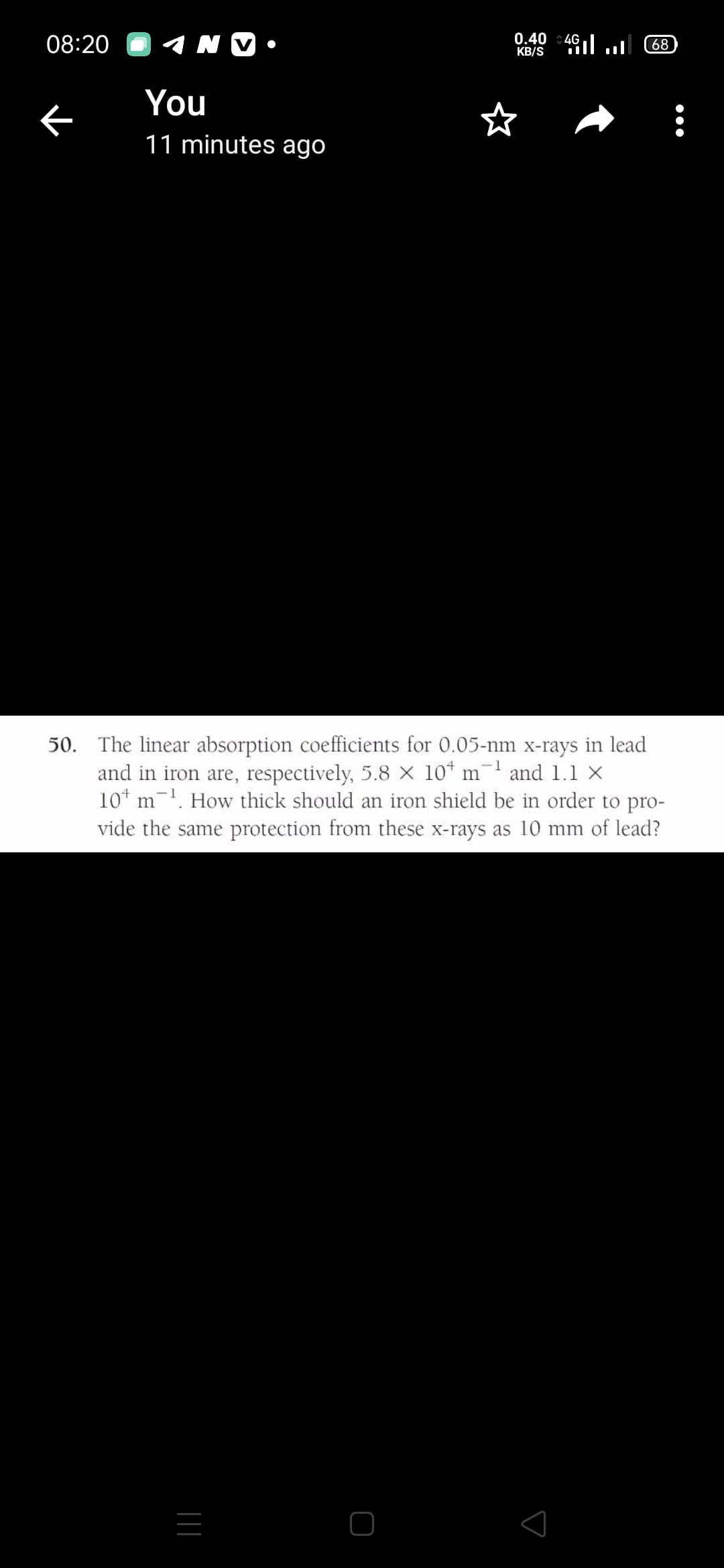 08:20
0.40
KB/S
l הום
4G
68
You
11 minutes ago
50. The linear absorption coefficients for 0.05-nm x-rays in lead
and in iron are, respectively, 5.8 X 10* m-' and 1.1 x
10* m-. How thick should an iron shield be in order to pro-
vide the same protection from these x-rays as 10 mm of lead?
|||

