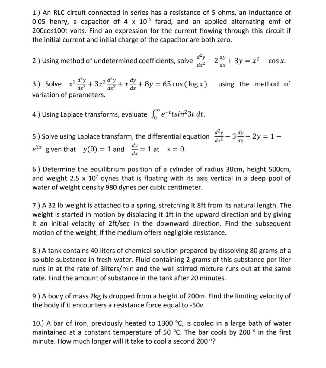 1.) An RLC circuit connected in series has a resistance of 5 ohms, an inductance of
0.05 henry, a capacitor of 4 x 104 farad, and an applied alternating emf of
200cos100t volts. Find an expression for the current flowing through this circuit if
the initial current and initial charge of the capacitor are both zero.
d²y
2.) Using method of undetermined coefficients, solve
dx2
+ 3y = x² + cos x.
dx3 + 3x² d²y
dy
+ x
dx2
dx
d³y
3.) Solve
+ 8y = 65 cos ( log x)
using the method of
variation of parameters.
4.) Using Laplace transforms, evaluate e-tsin²3t dt.
d²y
3 + 2y = 1 -
dy
5.) Solve using Laplace transform, the differential equation
dy
= 1 at x = 0.
dx
e2x
given that y(0) = 1 and
6.) Determine the equilibrium position of a cylinder of radius 30cm, height 500cm,
and weight 2.5 x 107 dynes that
water of weight density 980 dynes per cubic centimeter.
floating with its axis vertical in a deep pool of
7.) A 32 Ib weight is attached to a spring, stretching it 8ft from its natural length. The
weight is started in motion by displacing it 1ft in the upward direction and by giving
it an initial velocity of 2ft/sec in the downward direction. Find the subsequent
motion of the weight, if the medium offers negligible resistance.
8.) A tank contains 40 liters of chemical solution prepared by dissolving 80 grams of a
soluble substance in fresh water. Fluid containing 2 grams of this substance per liter
runs in at the rate of 3liters/min and the well stirred mixture runs out at the same
rate. Find the amount of substance in the tank after 20 minutes.
9.) A body of mass 2kg is dropped from a height of 200m. Find the limiting velocity of
the body if it encounters a resistance force equal to -50v.
10.) A bar of iron, previously heated to 1300 °C, is cooled in a large bath of water
maintained at a constant temperature of 50 °C. The bar cools by 200 ° in the first
minute. How much longer will it take to cool a second 200 °?
