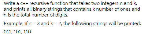 Write a c++ recursive function that takes two integers n and k,
and prints all binary strings that contains k number of ones and
n is the total number of digits.
Example, if n = 3 and k = 2, the following strings will be printed:
011, 101, 110
