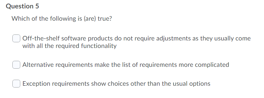 Question 5
Which of the following is (are) true?
| Off-the-shelf software products do not require adjustments as they usually come
with all the required functionality
Alternative requirements make the list of requirements more complicated
Exception requirements show choices other than the usual options
