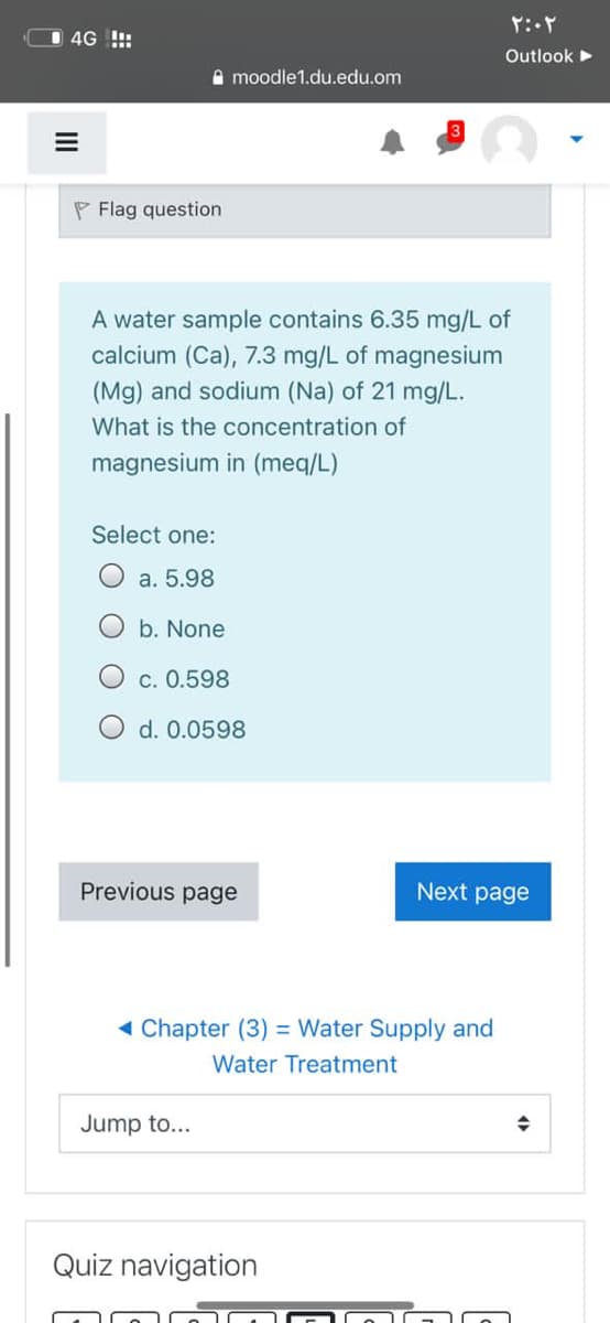 I 4G !!:
Outlook
A moodle1.du.edu.om
P Flag question
A water sample contains 6.35 mg/L of
calcium (Ca), 7.3 mg/L of magnesium
(Mg) and sodium (Na) of 21 mg/L.
What is the concentration of
magnesium in (meq/L)
Select one:
a. 5.98
b. None
c. 0.598
O d. 0.0598
Previous page
Next page
( Chapter (3) = Water Supply and
Water Treatment
Jump to...
Quiz navigation
II
