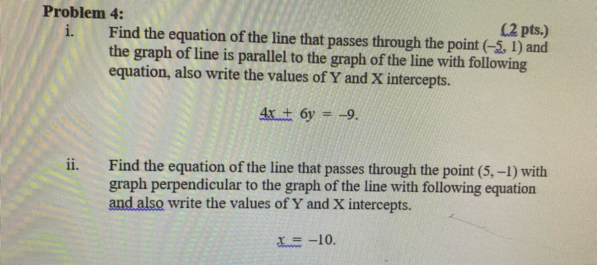 Problem 4:
i.
(2 pts.)
Find the equation of the line that passes through the point (-5, 1) and
the graph of line is parallel to the graph of the line with following
equation, also write the values of Y and X intercepts.
4x + 6y = -9.
Find the equation of the line that passes through the point (5,-1) with
graph perpendicular to the graph of the line with following equation
and also write the values of Y and X intercepts.
ii.
LE -10.
