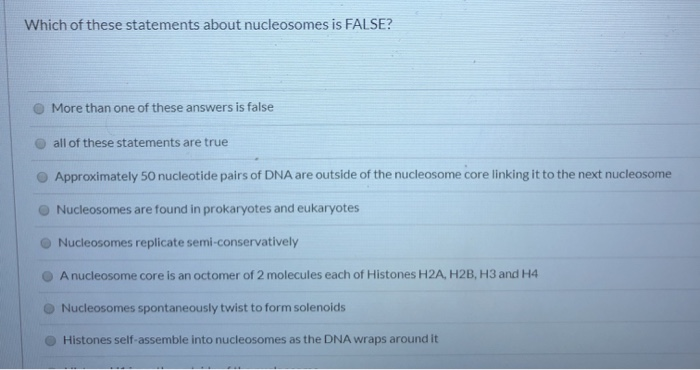 Which of these statements about nucleosomes is FALSE?
More than one of these answers is false
all of these statements are true
Approximately 50 nucleotide pairs of DNA are outside of the nucleosome core linking it to the next nucleosome
Nucleosomes are found in prokaryotes and eukaryotes
Nucleosomes replicate semi-conservatively
A nucleosome core is an octomer of 2 molecules each of Histones H2A, H2B, H3 and H4
Nucleosomes spontaneously twist to form solenoids
Histones self-assemble into nucleosomes as the DNA wraps around it
