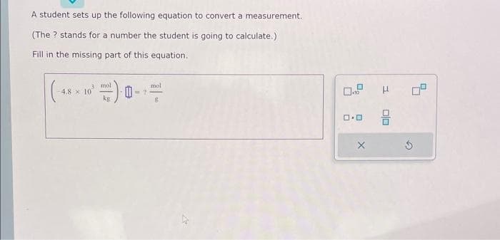 A student sets up the following equation to convert a measurement.
(The ? stands for a number the student is going to calculate.)
Fill in the missing part of this equation.
3 mol
kg
-4.8 x 10
mol
ロ・ロ
X