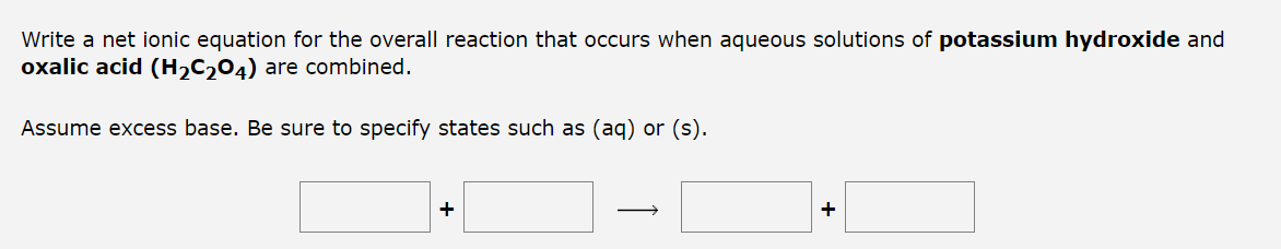 Write a net ionic equation for the overall reaction that occurs when aqueous solutions of potassium hydroxide and
oxalic acid (H₂C₂O4) are combined.
Assume excess base. Be sure to specify states such as (aq) or (s).
+
+