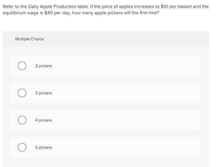 Refer to the Daily Apple Production table. If the price of apples increases to $10 per basket and the
equilibrium wage is $40 per day, how many apple pickers will the firm hire?
Multiple Choice
O2 pickers
о
3 pickers
4 pickers
5 pickers