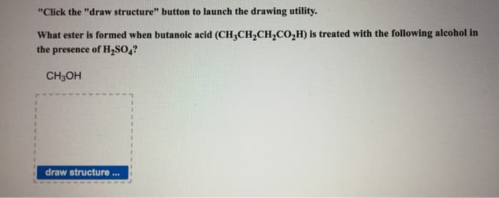 "Click the "draw structure" button to launch the drawing utility.
What ester is formed when butanoic acid (CH3CH₂CH₂CO₂H) is treated with the following alcohol in
the presence of H₂SO4?
CH3OH
draw structure
***