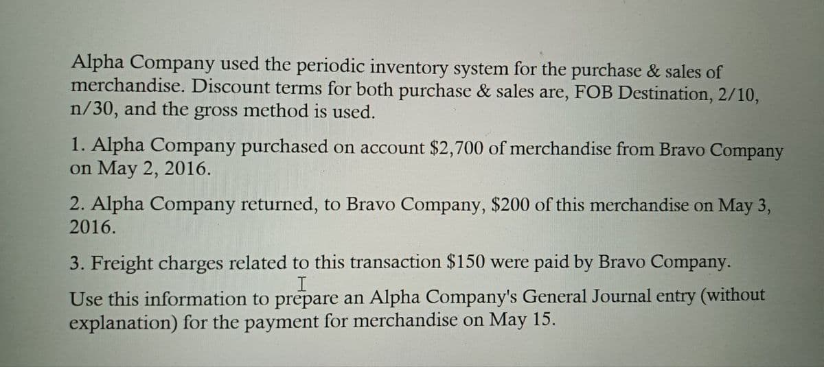 Alpha Company used the periodic inventory system for the purchase & sales of
merchandise. Discount terms for both purchase & sales are, FOB Destination, 2/10,
n/30, and the gross method is used.
1. Alpha Company purchased on account $2,700 of merchandise from Bravo Company
on May 2, 2016.
2. Alpha Company returned, to Bravo Company, $200 of this merchandise on May 3,
2016.
3. Freight charges related to this transaction $150 were paid by Bravo Company.
I
Use this information to prepare an Alpha Company's General Journal entry (without
explanation) for the payment for merchandise on May 15.