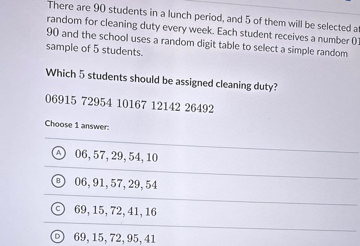 There are 90 students in a lunch period, and 5 of them will be selected at
random for cleaning duty every week. Each student receives a number 01
90 and the school uses a random digit table to select a simple random
sample of 5 students.
Which 5 students should be assigned cleaning duty?
06915 72954 10167 12142 26492
Choose 1 answer:
06, 57, 29, 54, 10
B
06, 91, 57, 29, 54
69, 15, 72, 41, 16
D69, 15, 72, 95, 41
