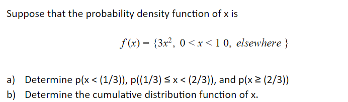 Suppose that the probability density function of x is
f (x) = {3x², 0 <x<1 0, elsewhere}
a) Determine p(x < (1/3)), p((1/3) < x < (2/3)), and p(x 2 (2/3))
b) Determine the cumulative distribution function of x.
