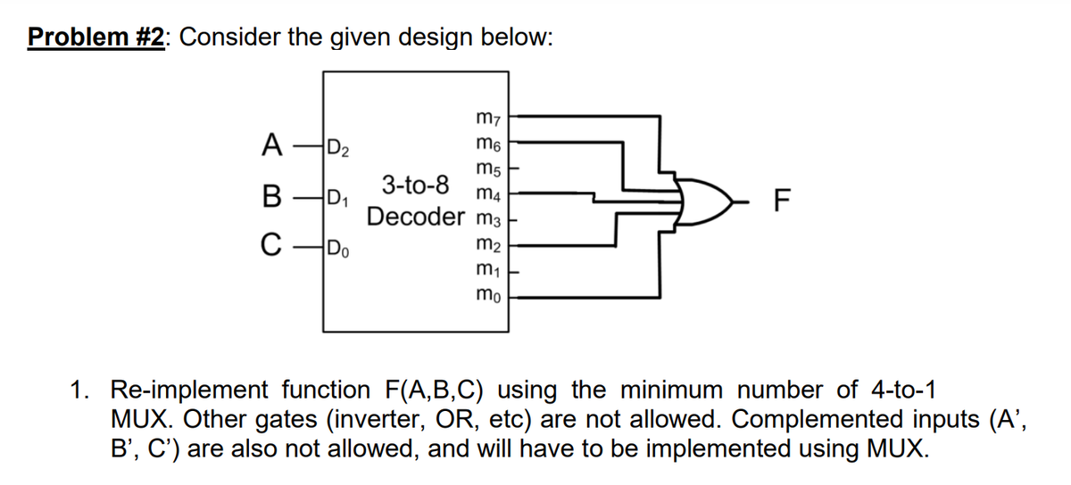 Problem #2: Consider the given design below:
A D₂
B
D₁
C-Do
m7
m6
m5
3-to-8
m4
Decoder m3
m₂
m₁
mo
F
1. Re-implement function F(A,B,C) using the minimum number of 4-to-1
MUX. Other gates (inverter, OR, etc) are not allowed. Complemented inputs (A’,
B', C') are also not allowed, and will have to be implemented using MUX.