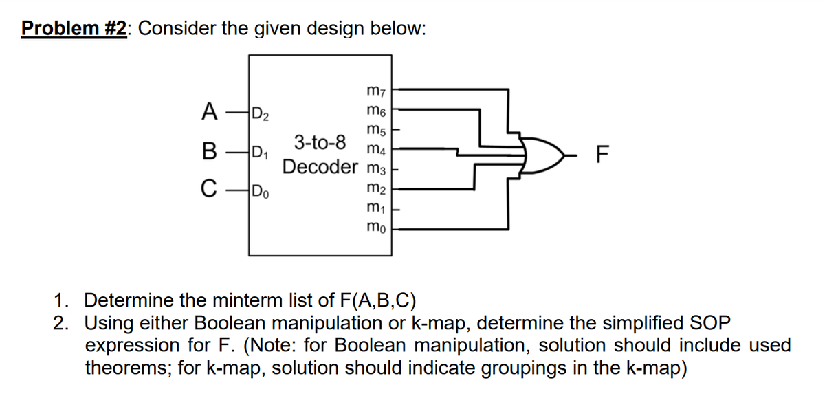 Problem #2: Consider the given design below:
A D₂
B
D₁
C-Do
m7
m6
m5
3-to-8
m4
Decoder m3
m₂
m₁
mo
F
1. Determine the minterm list of F(A,B,C)
2. Using either Boolean manipulation or k-map, determine the simplified SOP
expression for F. (Note: for Boolean manipulation, solution should include used
theorems; for k-map, solution should indicate groupings in the k-map)