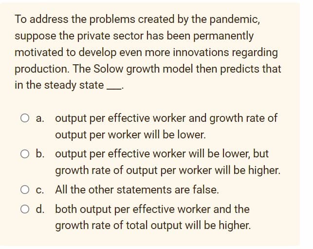 To address the problems created by the pandemic,
suppose the private sector has been permanently
motivated to develop even more innovations regarding
production. The Solow growth model then predicts that
in the steady state.
O a. output per effective worker and growth rate of
output per worker will be lower.
O b. output per effective worker will be lower, but
growth rate of output per worker will be higher.
All the other statements are false.
O c.
O d.
both output per effective worker and the
growth rate of total output will be higher.