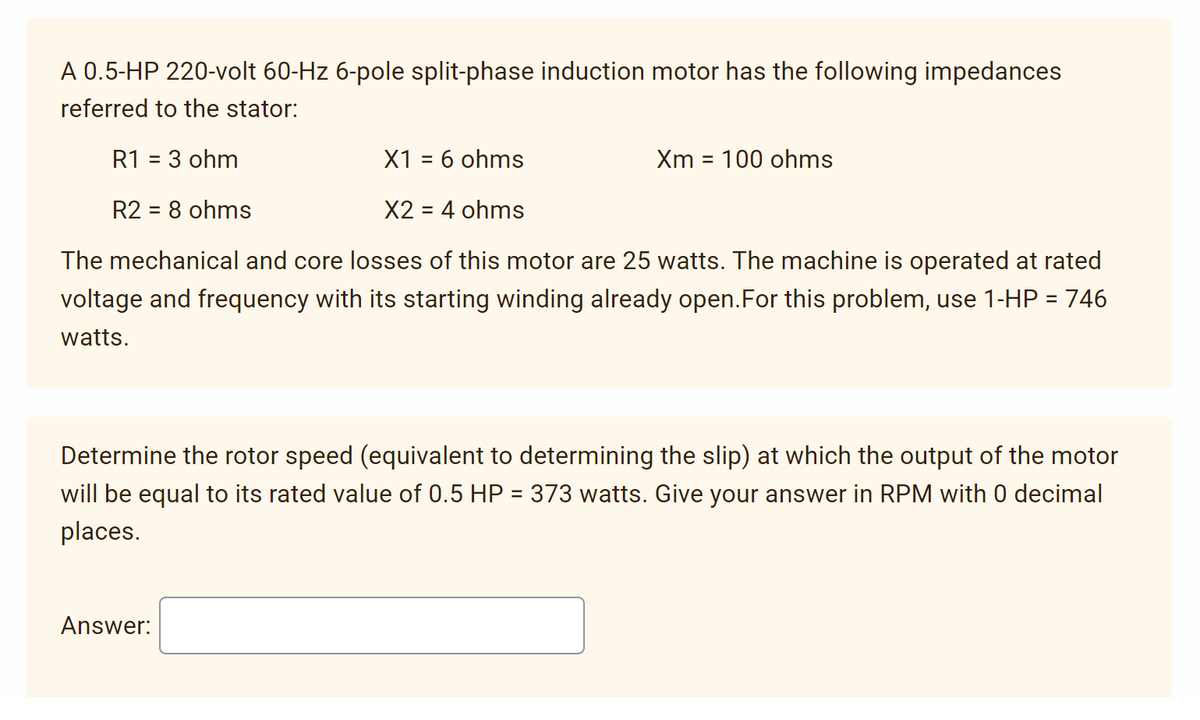 A 0.5-HP 220-volt 60-Hz 6-pole split-phase induction motor has the following impedances
referred to the stator:
R1 = 3 ohm
X1 = 6 ohms
R2 = 8 ohms
X2 = 4 ohms
The mechanical and core losses of this motor are 25 watts. The machine is operated at rated
voltage and frequency with its starting winding already open. For this problem, use 1-HP = 746
watts.
Xm= 100 ohms
Determine the rotor speed (equivalent to determining the slip) at which the output of the motor
will be equal to its rated value of 0.5 HP = 373 watts. Give your answer in RPM with 0 decimal
places.
Answer: