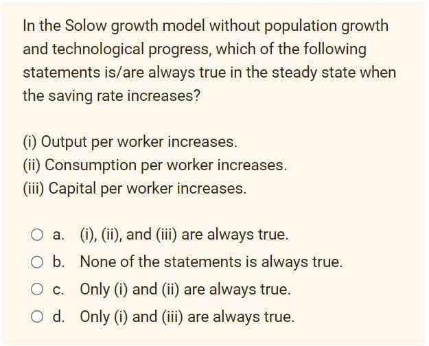 In the Solow growth model without population growth
and technological progress, which of the following
statements is/are always true in the steady state when
the saving rate increases?
(i) Output per worker increases.
(ii) Consumption per worker increases.
(iii) Capital per worker increases.
O a. (i), (ii), and (iii) are always true.
O b.
O c.
O d.
None of the statements is always true.
Only (i) and (ii) are always true.
Only (i) and (iii) are always true.
