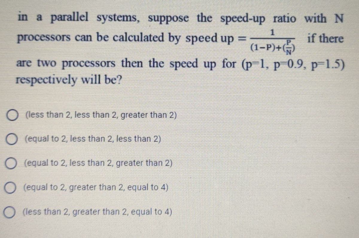 in a parallel systems, suppose the speed-up ratio with N
1
processors can be calculated by speed up
if there
(1-P)+()
are two processors then the speed up for (p-1, p 0.9, p-1.5)
respectively will be?
O (less than 2, less than 2, greater than 2)
O (equal to 2, less than 2, less than 2)
O (equal to 2, less than 2, greater than 2)
O (equal to 2, greater than 2, equal to 4)
O (less than 2, greater than 2, equal to 4)
