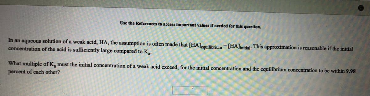 Use the References to access important values if needed for this question.
In an aqueous solution of a weak acid, HA, the assumption is often made that [HA]equilibrium = [HA]nitial: This approximation is reasonable if the initial
concentration of the acid is sufficiently large compared to Ka.
What multiple of K, must the initial concentration of a weak acid exceed, for the initial concentration and the equilibrium concentration to be within 9.98
percent of each other?

