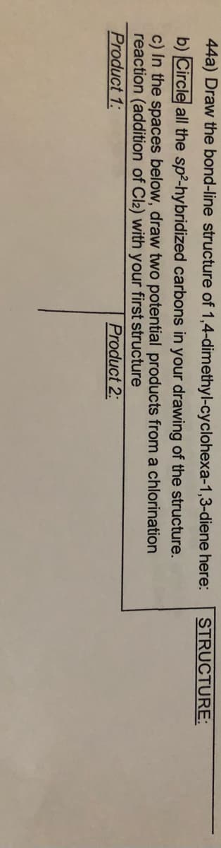 44a) Draw the bond-line structure of 1,4-dimethyl-cyclohexa-1,3-diene here:
STRUCTURE:
b) Circle all the sp²-hybridized carbons in your drawing of the structure.
c) In the spaces below, draw two potential products from a chlorination
reaction (addition of Cl2) with your first structure
Product 1:
Product 2:
