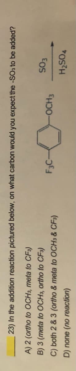 23) In the addition reaction pictured below, on what carbon would you expect the -SO3 to be added?
A) 2 (ortho to OCH3, meta to CF3)
B) 3 (meta to OCH3, ortho to CF3)
F3C-
-OCH3
C) both 2 & 3 (ortho & meta to OCH3 & CF3)
H2SO4
D) none (no reaction)
