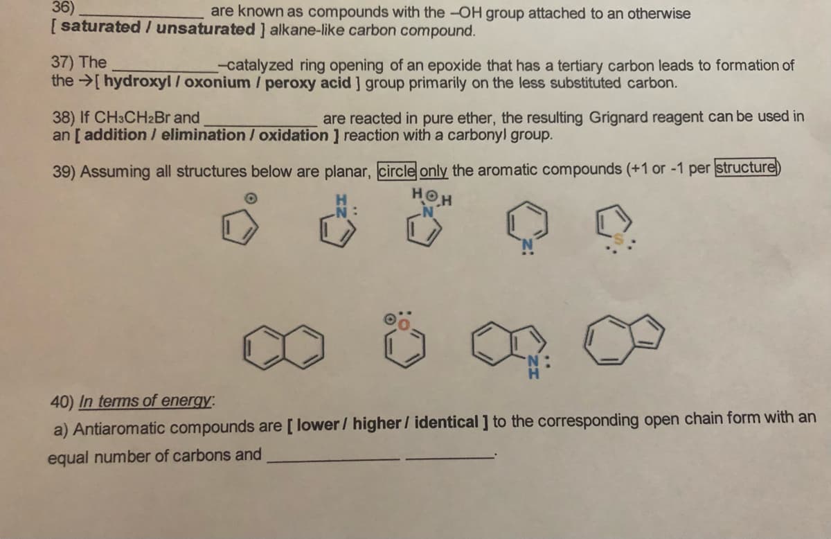 36)
[ saturated / unsaturated ] alkane-like carbon compound.
are known as compounds with the -OH group attached to an otherwise
37) The
the >[ hydroxyl / oxonium / peroxy acid ] group primarily on the less substituted carbon.
-catalyzed ring opening of an epoxide that has a tertiary carbon leads to formation of
38) If CH3CH2BR and
an [ addition / elimination / oxidation ] reaction with a carbony! group.
are reacted in pure ether, the resulting Grignard reagent can be used in
39) Assuming all structures below are planar, circle only the aromatic compounds (+1 or -1 per structure
HOH
40) In terms of energy:
a) Antiaromatic compounds are [ lower/ higher / identical ] to the corresponding open chain form with an
equal number of carbons and
