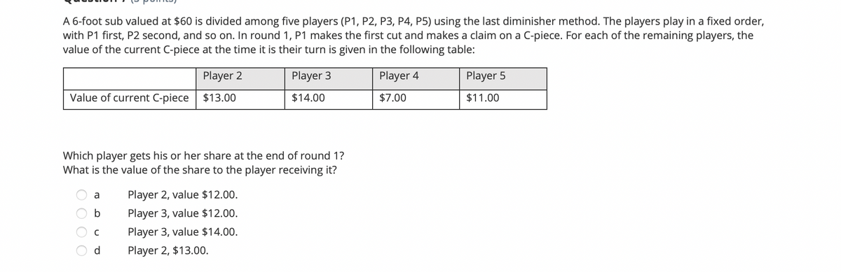 A 6-foot sub valued at $60 is divided among five players (P1, P2, P3, P4, P5) using the last diminisher method. The players play in a fixed order,
with P1 first, P2 second, and so on. In round 1, P1 makes the first cut and makes a claim on a C-piece. For each of the remaining players, the
value of the current C-piece at the time it is their turn is given in the following table:
Player 2
Player 3
Player 4
Player 5
Value of current C-piece
$13.00
$14.00
$7.00
$11.00
Which player gets his or her share at the end of round 1?
What is the value of the share to the player receiving it?
a
Player 2, value $12.00.
b
Player 3, value $12.00.
Player 3, value $14.00.
d
Player 2, $13.00.
O O O O
