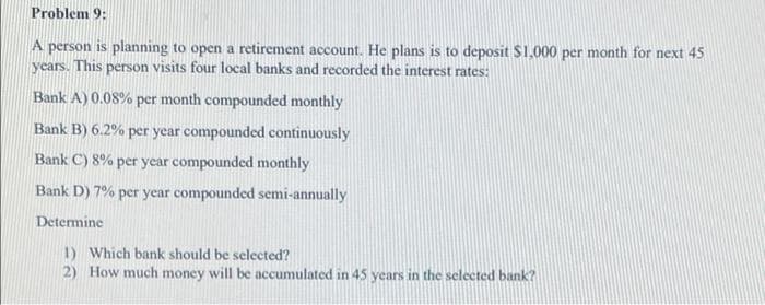 Problem 9:
A person is planning to open a retirement account. He plans is to deposit $1,000 per month for next 45
years. This person visits four local banks and recorded the interest rates:
Bank A) 0.08% per month compounded monthly
Bank B) 6.2% per year compounded continuously
Bank C) 8% per year compounded monthly
Bank D) 7% per year compounded semi-annually
Determine
1) Which bank should be selected?
2) How much money will be accumulated in 45 years in the selected bank?