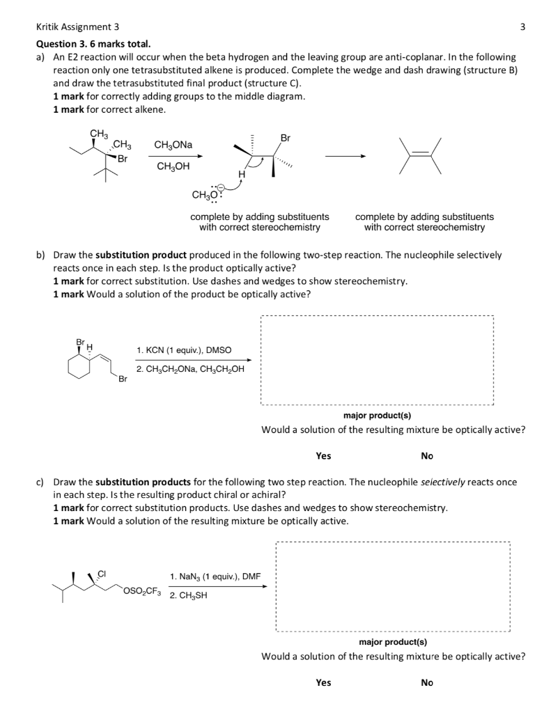 Kritik Assignment 3
Question 3. 6 marks total.
a) An E2 reaction will occur when the beta hydrogen and the leaving group are anti-coplanar. In the following
reaction only one tetrasubstituted alkene is produced. Complete the wedge and dash drawing (structure B)
and draw the tetrasubstituted final product (structure C).
1 mark for correctly adding groups to the middle diagram.
1 mark for correct alkene.
CH3
CH3
Br
BrH
CH₂ONa
CH3OH
Br
b) Draw the substitution product produced in the following two-step reaction. The nucleophile selectively
reacts once in each step. Is the product optically active?
Br
CH ₂0
complete by adding substituents
with correct stereochemistry
1 mark for correct substitution. Use dashes and wedges to show stereochemistry.
1 mark Would a solution of the product be optically active?
1. KCN (1 equiv.), DMSO
2. CH₂CH₂ONA, CH3CH₂OH
*****
OSO₂CF3
complete by adding substituents
with correct stereochemistry
1. NaN3 (1 equiv.), DMF
2. CH₂SH
major product(s)
Would a solution of the resulting mixture be optically active?
Yes
c) Draw the substitution products for the following two step reaction. The nucleophile selectively reacts once
in each step. Is the resulting product chiral or achiral?
1 mark for correct substitution products. Use dashes and wedges to show stereochemistry.
1 mark Would a solution of the resulting mixture be optically active.
No
Yes
3
major product(s)
Would a solution of the resulting mixture be optically active?
No