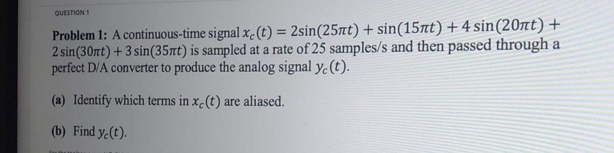 QUESTION 1
Problem 1: A continuous-time signal xc (t) = 2sin(25πt) + sin(15πt) + 4 sin(20ït)+
2 sin (30nt) + 3 sin(35πt) is sampled at a rate of 25 samples/s and then passed through a
perfect D/A converter to produce the analog signal y, (t).
(a) Identify which terms in xc (t) are aliased.
(b) Find y(t).