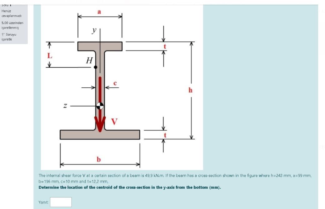 poru i
Henuz
cevaplanmadı
5,00 uzerinden
işaretlenmiş
y
F Soruyu
işaretle
H
The internal shear force V at a certain section of a beam is 49,9 kN.m. If the beam has a cross-section shown in the figure where h=243 mm, a=99 mm,
b=196 mm, c=10 mm and t=12,2 mm,
Determine the location of the centroid of the cross-section in the y-axis from the bottom (mm).
Yanıt:
