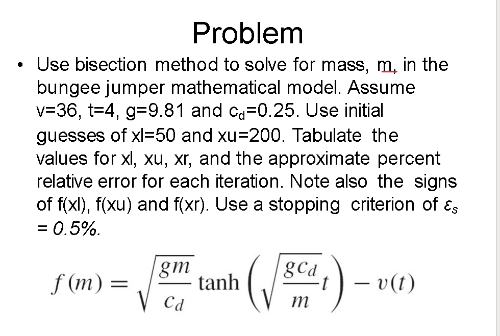 ●
Problem
Use bisection method to solve for mass, m, in the
bungee jumper mathematical model. Assume
v=36, t=4, g=9.81 and ca=0.25. Use initial
guesses of xl-50 and xu=200. Tabulate the
values for xl, xu, xr, and the approximate percent
relative error for each iteration. Note also the signs
of f(xl), f(xu) and f(xr). Use a stopping criterion of Es
= 0.5%.
f (m) =
gm
V Ca
tanh
gCd
m
t
- v(t)
