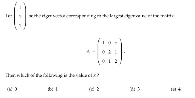 1
Let
1
be the eigenvector corresponding to the largest eigenvalue of the matrix
1
10 x
A =
0 2 1
0 1 2
Then which of the following is the value of x ?
(a) 0
(b) 1
(c) 2
(d) 3
(e) 4
