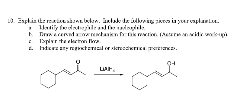 10. Explain the reaction shown below. Include the following pieces in your explanation.
Identify the electrophile and the nucleophile.
Draw a curved arrow mechanism for this reaction. (Assume an acidic work-up).
Explain the electron flow.
Indicate any regiochemical or stereochemical preferences.
one
b.
c.
d.
LIAIH4
OH
one