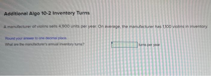 Additional Algo 10-2 Inventory Turns
A manufacturer of violins sells 4,900 units per year. On average, the manufacturer has 1,100 violins in inventory.
Round your answer to one decimal place.
What are the manufacturer's annual inventory turns?
turns per year